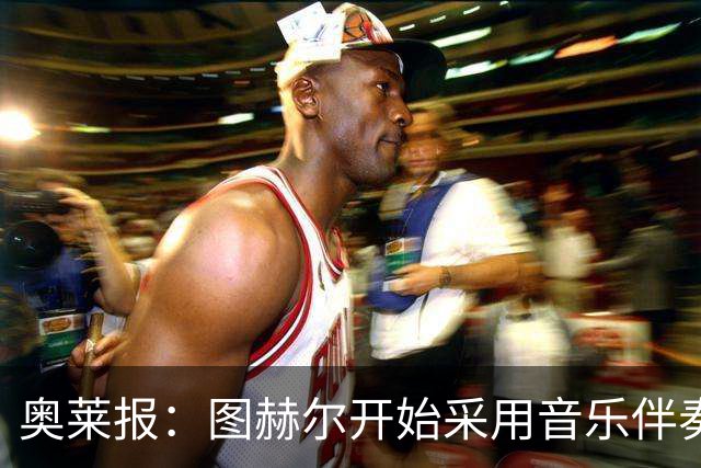 奥莱报：图赫尔开始采用音乐伴奏训练，为球队营造气氛并激发斗志